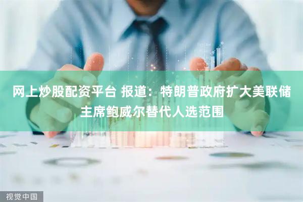 网上炒股配资平台 报道：特朗普政府扩大美联储主席鲍威尔替代人选范围