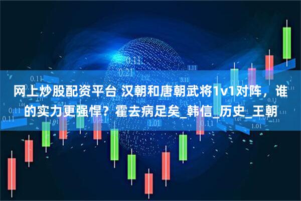 网上炒股配资平台 汉朝和唐朝武将1v1对阵，谁的实力更强悍？霍去病足矣_韩信_历史_王朝