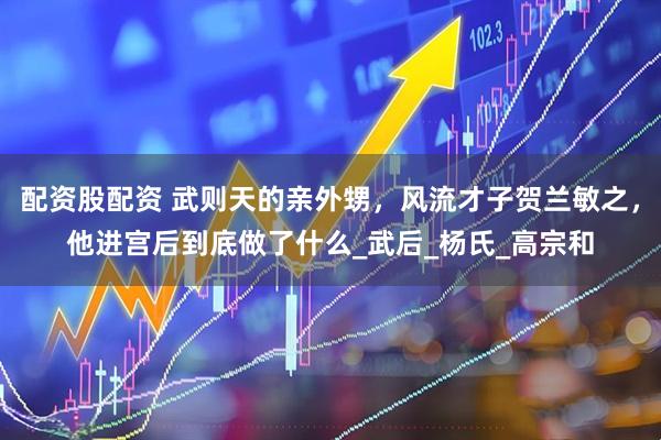 配资股配资 武则天的亲外甥，风流才子贺兰敏之，他进宫后到底做了什么_武后_杨氏_高宗和