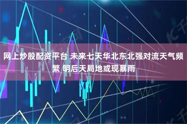 网上炒股配资平台 未来七天华北东北强对流天气频繁 明后天局地或现暴雨