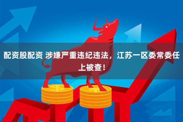 配资股配资 涉嫌严重违纪违法，江苏一区委常委任上被查！